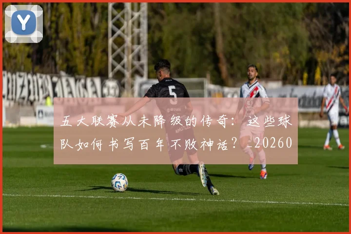 五大联赛从未降级的传奇：这些球队如何书写百年不败神话？_20260611141014