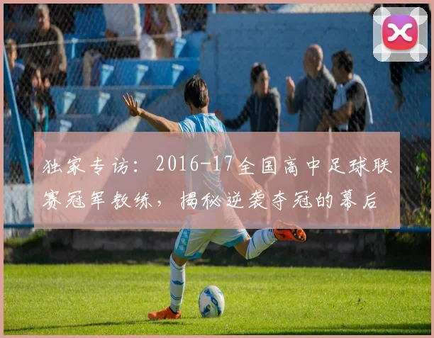 独家专访:2016-17全国高中足球联赛冠军教练,揭秘逆袭夺冠的幕后故事