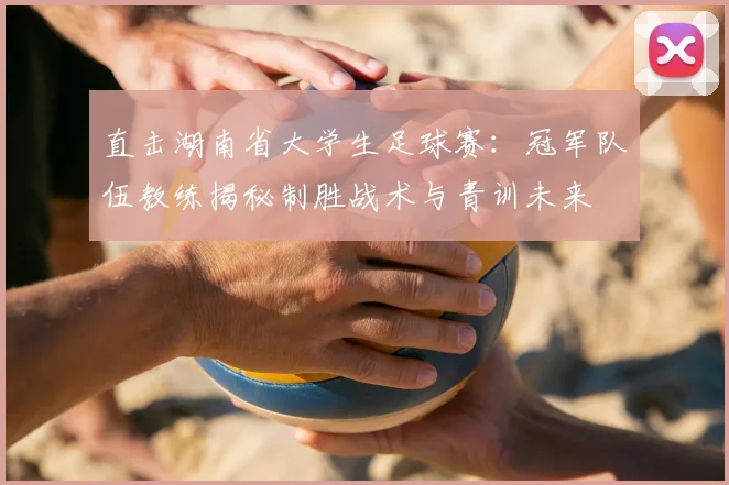 直击湖南省大学生足球赛：冠军队伍教练揭秘制胜战术与青训未来