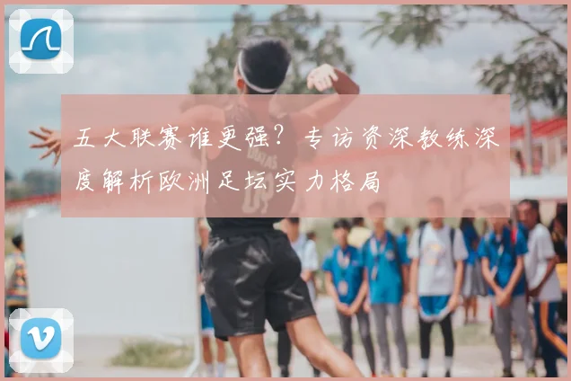五大联赛谁更强?专访资深教练深度解析欧洲足坛实力格局