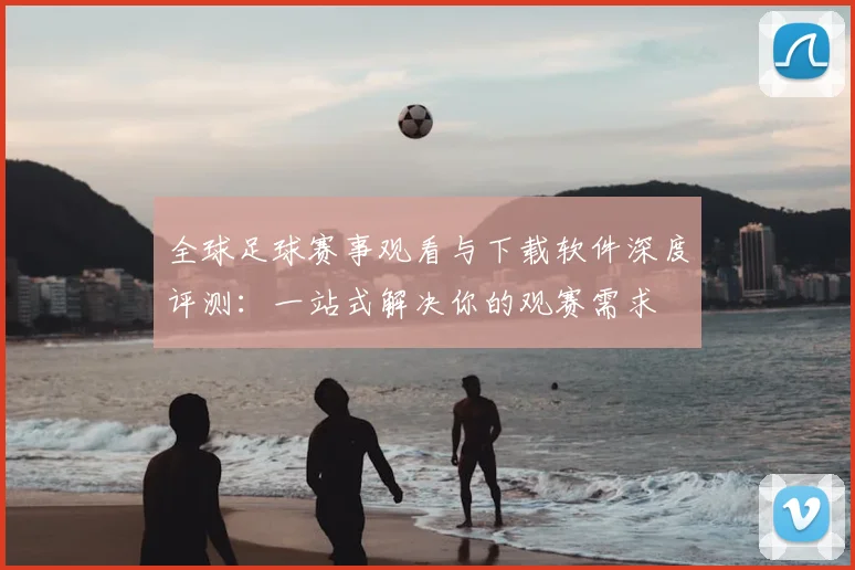 全球足球赛事观看与下载软件深度评测：一站式解决你的观赛需求