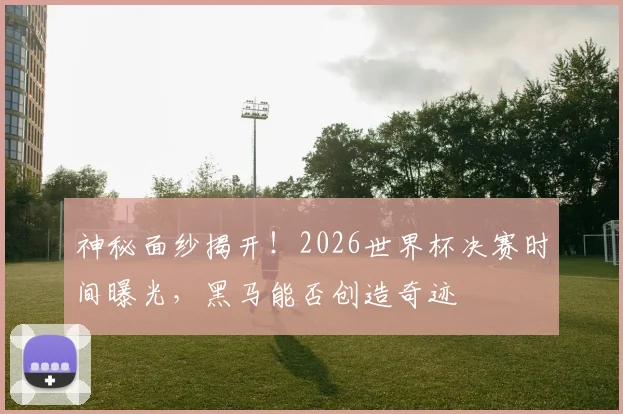 神秘面纱揭开！2026世界杯决赛时间曝光，黑马能否创造奇迹