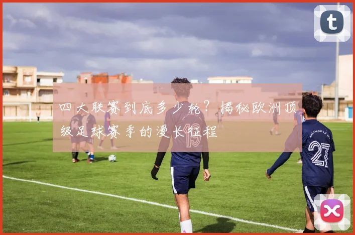 四大联赛到底多少轮?揭秘欧洲顶级足球赛季的漫长征程