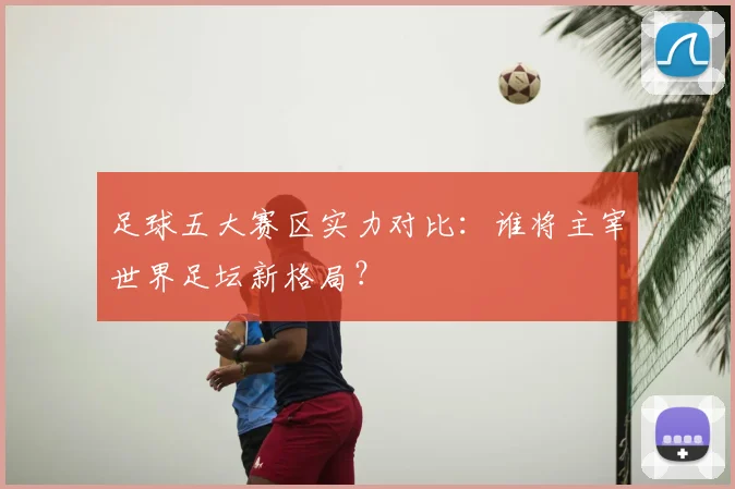 足球五大赛区实力对比：谁将主宰世界足坛新格局？