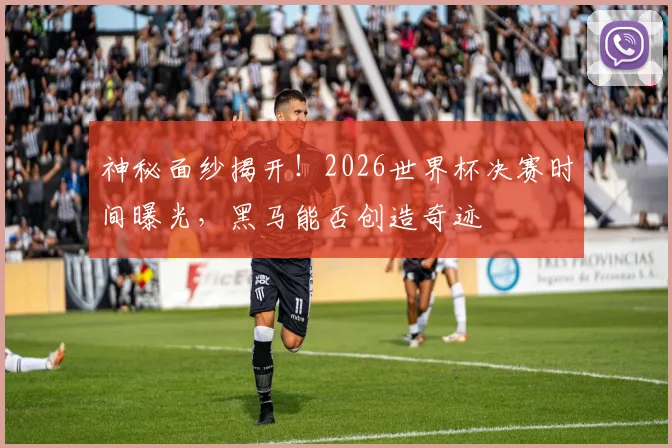 神秘面纱揭开！2026世界杯决赛时间曝光，黑马能否创造奇迹