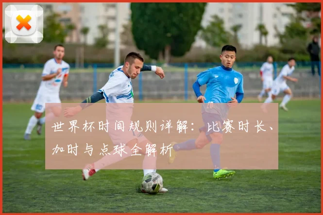 世界杯时间规则详解：比赛时长、加时与点球全解析