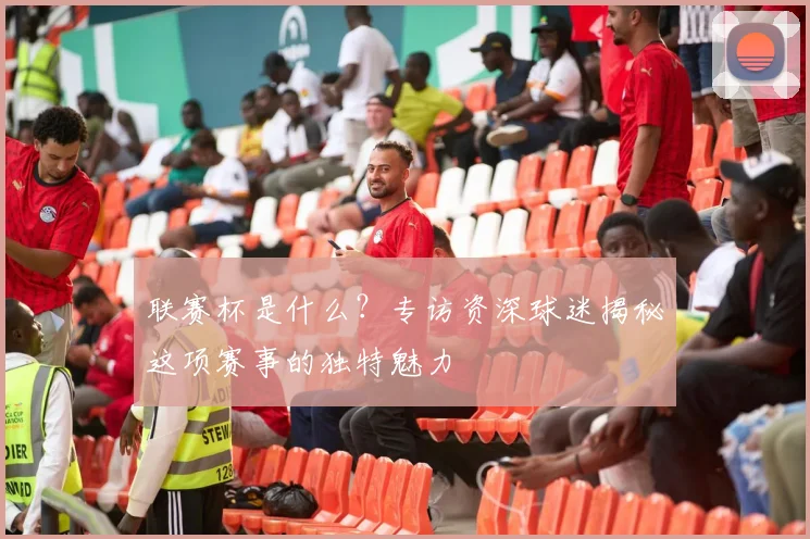 联赛杯是什么？专访资深球迷揭秘这项赛事的独特魅力