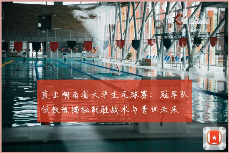 直击湖南省大学生足球赛：冠军队伍教练揭秘制胜战术与青训未来