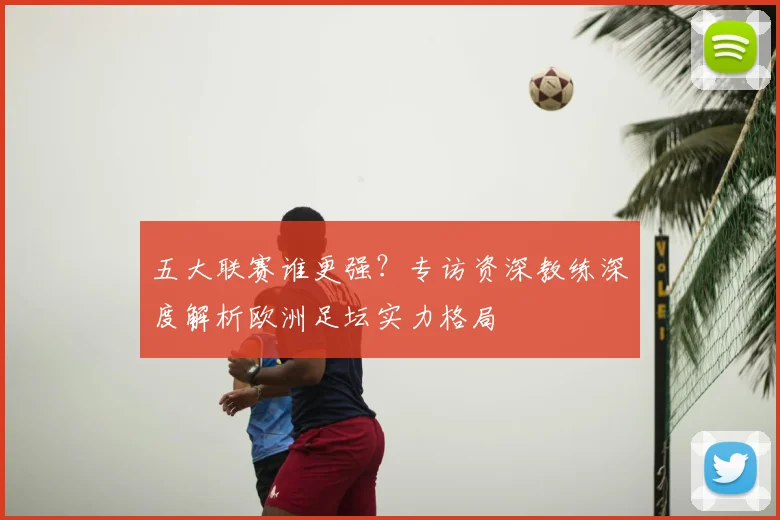 五大联赛谁更强？专访资深教练深度解析欧洲足坛实力格局