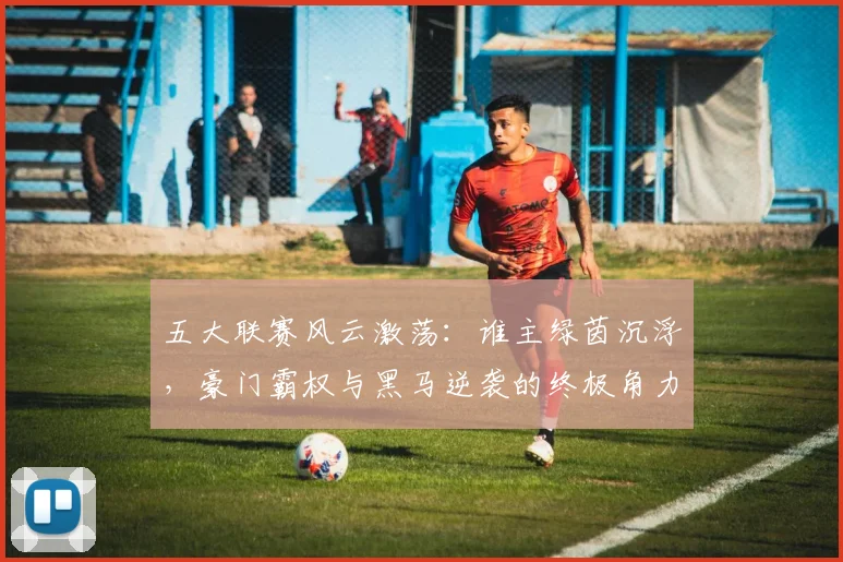 五大联赛风云激荡：谁主绿茵沉浮，豪门霸权与黑马逆袭的终极角力_20260611141841