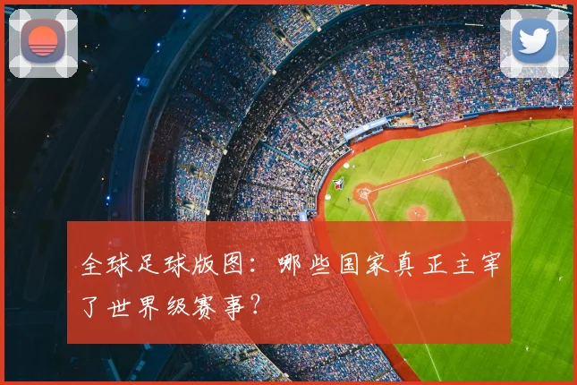全球足球版图：哪些国家真正主宰了世界级赛事？