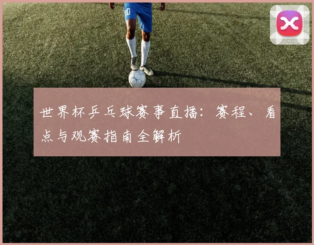 世界杯乒乓球赛事直播：赛程、看点与观赛指南全解析